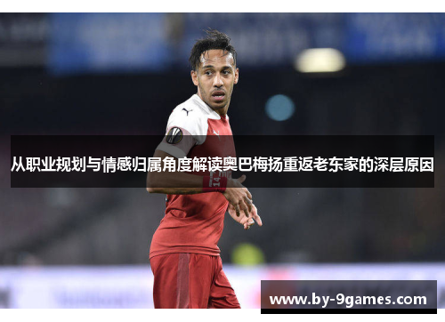 从职业规划与情感归属角度解读奥巴梅扬重返老东家的深层原因 从职业规划与情感归属角度解读奥巴梅扬重返老东家的深层原因