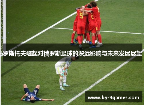 罗斯托夫崛起对俄罗斯足球的深远影响与未来发展展望 罗斯托夫崛起对俄罗斯足球的深远影响与未来发展展望