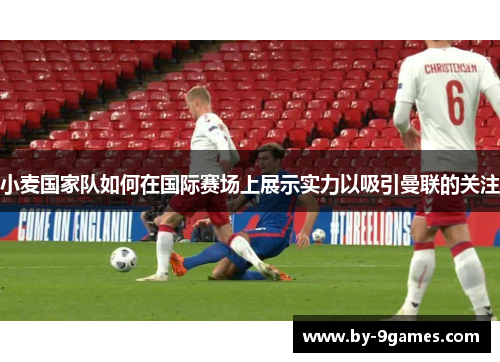 小麦国家队如何在国际赛场上展示实力以吸引曼联的关注