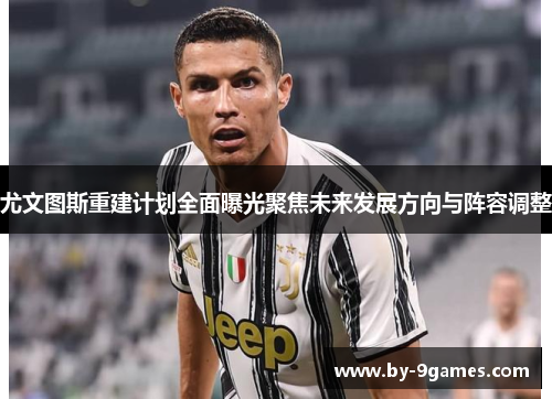 尤文图斯重建计划全面曝光聚焦未来发展方向与阵容调整