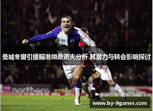 曼城冬窗引援瞄准胡桑诺夫分析 其潜力与转会影响探讨