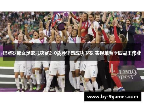 巴塞罗那女足欧冠决赛2-0战胜里昂成功卫冕 实现单赛季四冠王伟业