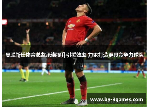 曼联新任体育总监承诺提升引援效率 力求打造更具竞争力球队