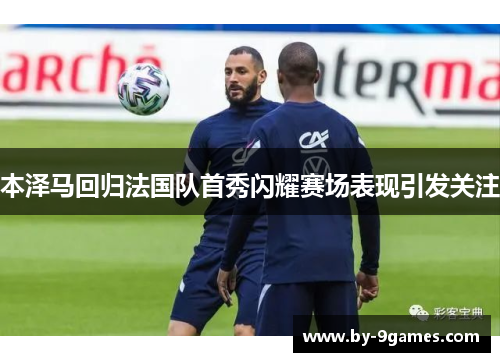 本泽马回归法国队首秀闪耀赛场表现引发关注 本泽马回归法国队首秀闪耀赛场表现引发关注