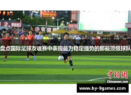 盘点国际足球友谊赛中表现最为稳定强势的那些顶级球队 盘点国际足球友谊赛中表现最为稳定强势的那些顶级球队