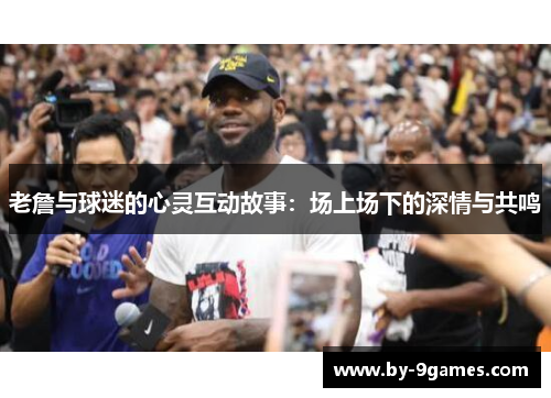 老詹与球迷的心灵互动故事：场上场下的深情与共鸣