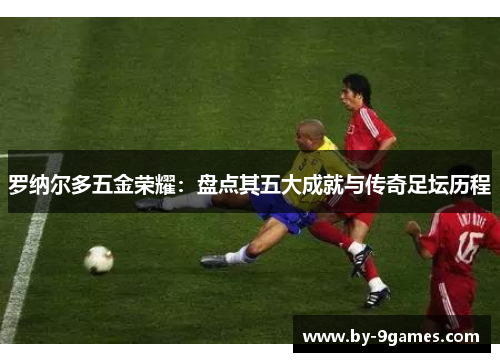 罗纳尔多五金荣耀：盘点其五大成就与传奇足坛历程